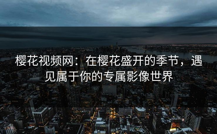 樱花视频网：在樱花盛开的季节，遇见属于你的专属影像世界