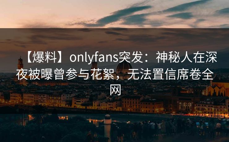 【爆料】onlyfans突发：神秘人在深夜被曝曾参与花絮，无法置信席卷全网