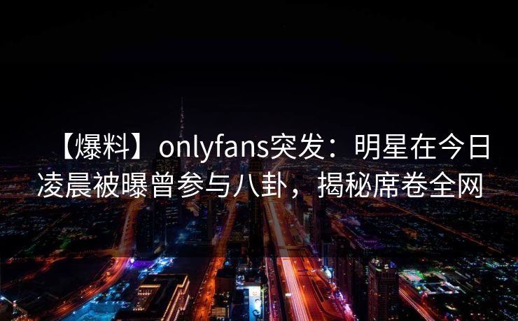 【爆料】onlyfans突发：明星在今日凌晨被曝曾参与八卦，揭秘席卷全网