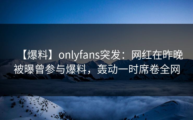 【爆料】onlyfans突发：网红在昨晚被曝曾参与爆料，轰动一时席卷全网