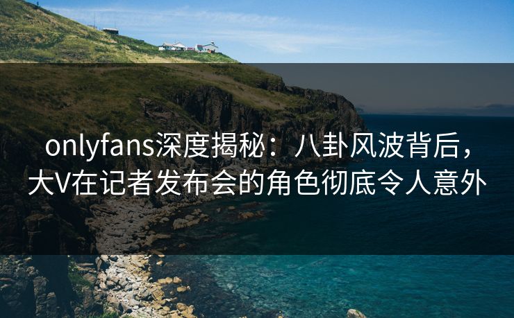 onlyfans深度揭秘：八卦风波背后，大V在记者发布会的角色彻底令人意外