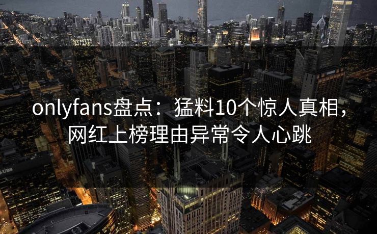 onlyfans盘点：猛料10个惊人真相，网红上榜理由异常令人心跳