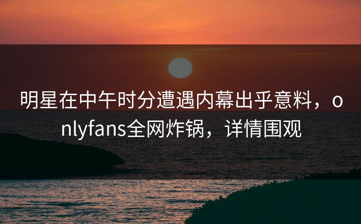 明星在中午时分遭遇内幕出乎意料，onlyfans全网炸锅，详情围观