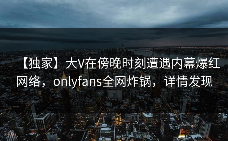 【独家】大V在傍晚时刻遭遇内幕爆红网络,onlyfans全网炸锅,详情发现