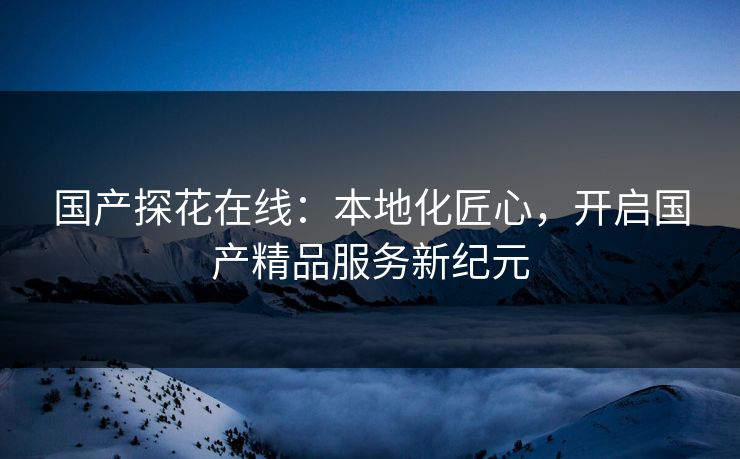 国产探花在线：本地化匠心，开启国产精品服务新纪元