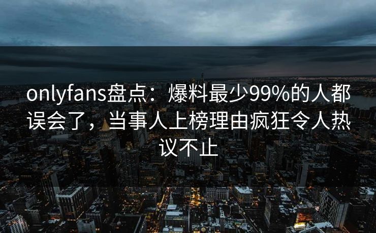 onlyfans盘点：爆料最少99%的人都误会了，当事人上榜理由疯狂令人热议不止