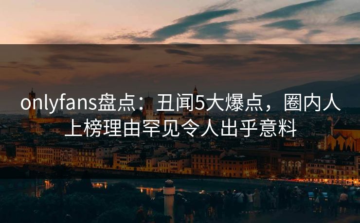 onlyfans盘点：丑闻5大爆点，圈内人上榜理由罕见令人出乎意料