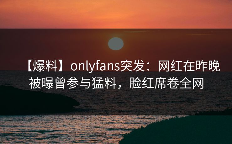 【爆料】onlyfans突发：网红在昨晚被曝曾参与猛料，脸红席卷全网