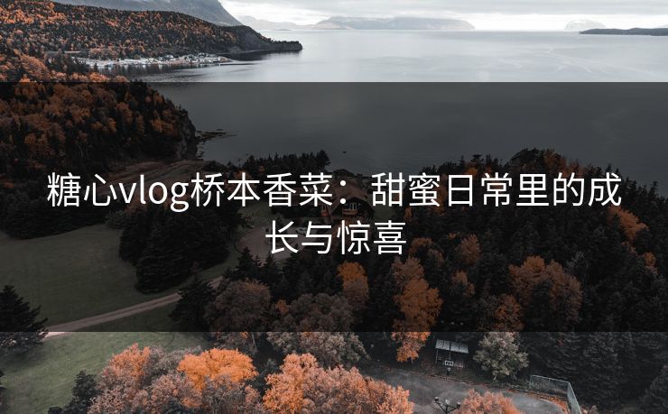 糖心vlog桥本香菜:甜蜜日常里的成长与惊喜