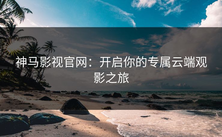 神马影视官网:开启你的专属云端观影之旅