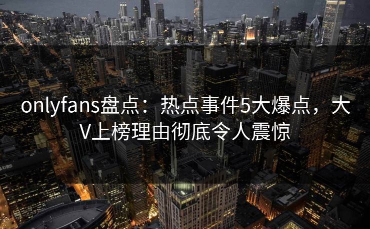 onlyfans盘点:热点事件5大爆点,大V上榜理由彻底令人震惊