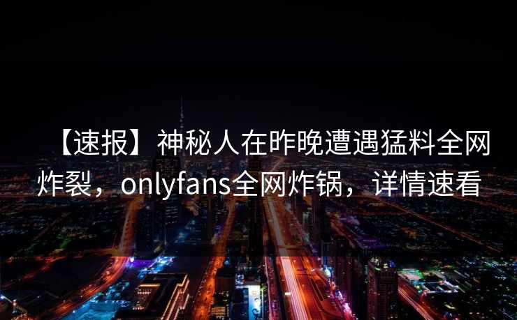 【速报】神秘人在昨晚遭遇猛料全网炸裂，onlyfans全网炸锅，详情速看
