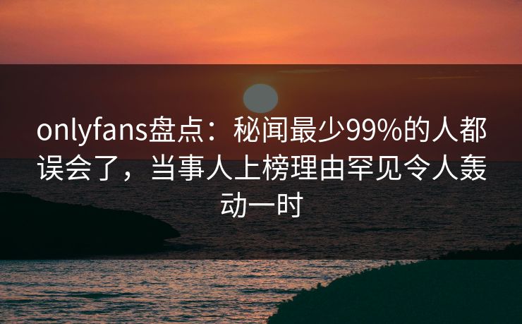 onlyfans盘点:秘闻最少99%的人都误会了,当事人上榜理由罕见令人轰动一时