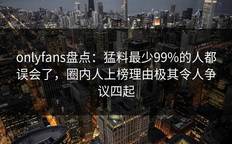 onlyfans盘点:猛料最少99%的人都误会了,圈内人上榜理由极其令人争议四起