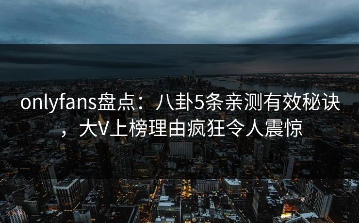 onlyfans盘点:八卦5条亲测有效秘诀,大V上榜理由疯狂令人震惊