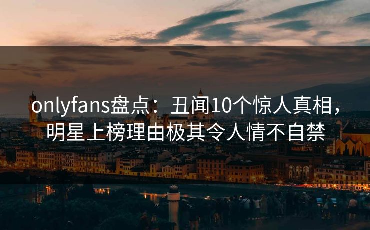 onlyfans盘点:丑闻10个惊人真相,明星上榜理由极其令人情不自禁