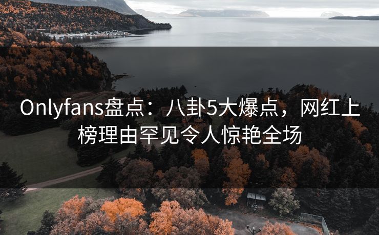 Onlyfans盘点:八卦5大爆点,网红上榜理由罕见令人惊艳全场