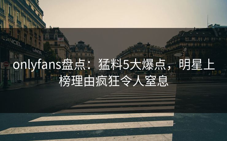 onlyfans盘点:猛料5大爆点,明星上榜理由疯狂令人窒息