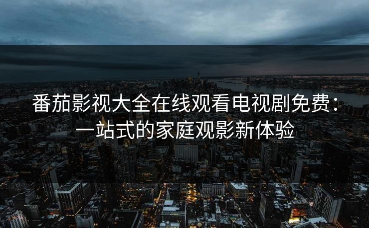 番茄影视大全在线观看电视剧免费：一站式的家庭观影新体验