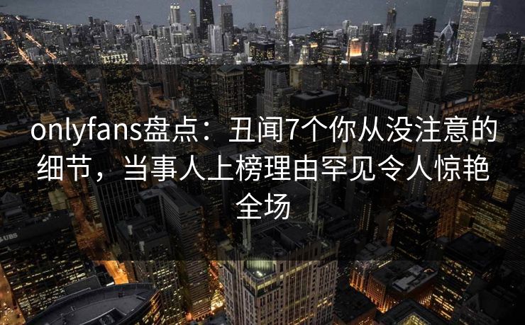 onlyfans盘点:丑闻7个你从没注意的细节,当事人上榜理由罕见令人惊艳全场