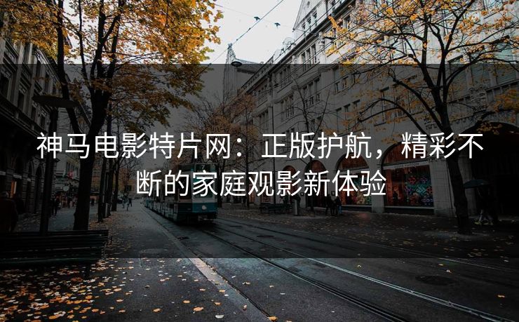 神马电影特片网：正版护航，精彩不断的家庭观影新体验
