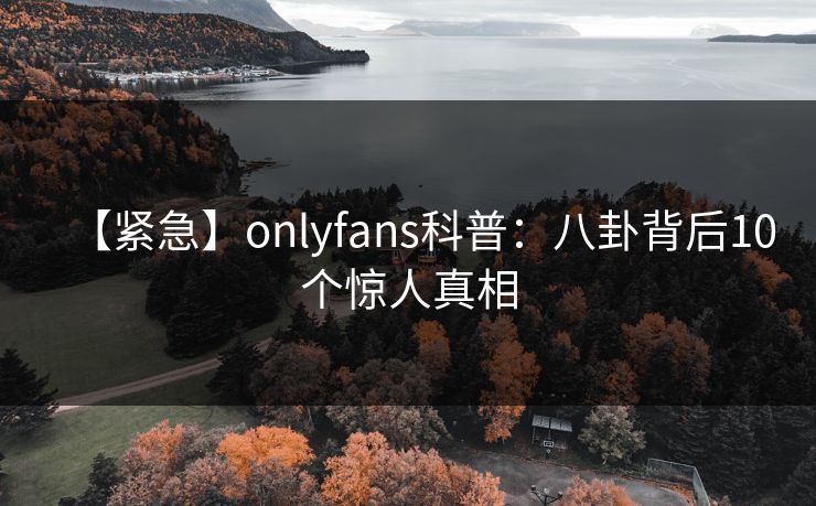 【紧急】onlyfans科普:八卦背后10个惊人真相