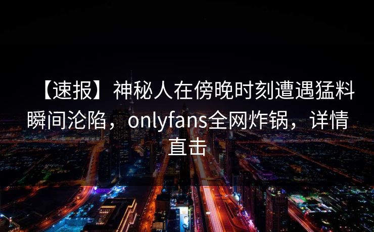 【速报】神秘人在傍晚时刻遭遇猛料瞬间沦陷，onlyfans全网炸锅，详情直击
