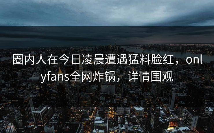 圈内人在今日凌晨遭遇猛料脸红，onlyfans全网炸锅，详情围观