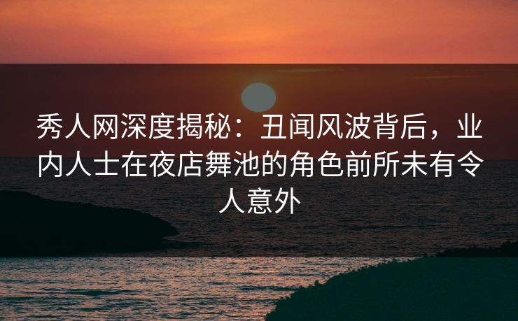 秀人网深度揭秘：丑闻风波背后，业内人士在夜店舞池的角色前所未有令人意外