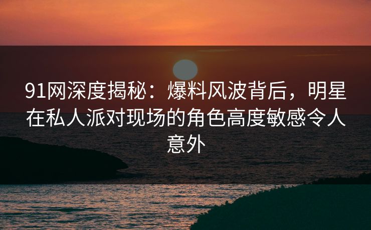 91网深度揭秘：爆料风波背后，明星在私人派对现场的角色高度敏感令人意外