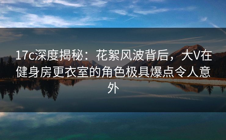 17c深度揭秘：花絮风波背后，大V在健身房更衣室的角色极具爆点令人意外