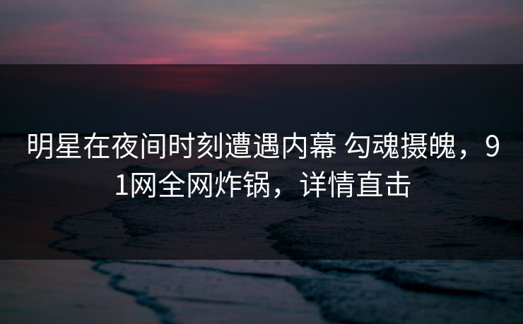 明星在夜间时刻遭遇内幕 勾魂摄魄，91网全网炸锅，详情直击
