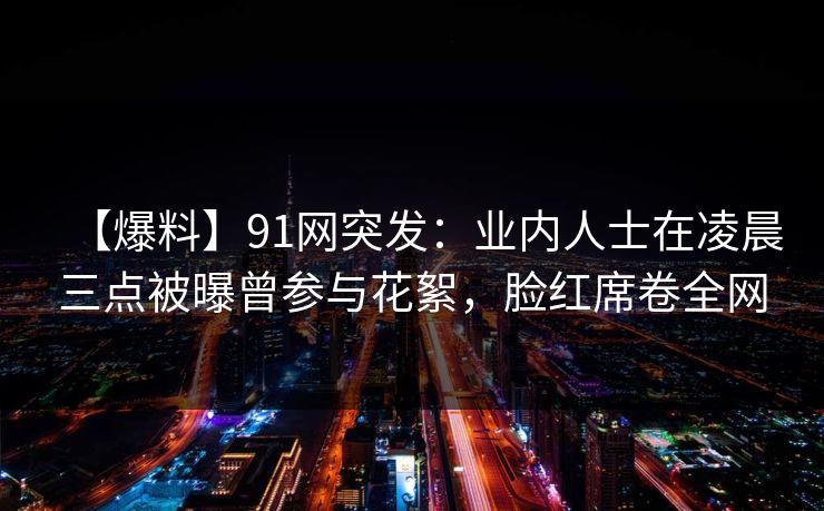 【爆料】91网突发：业内人士在凌晨三点被曝曾参与花絮，脸红席卷全网
