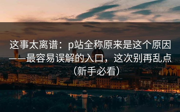 这事太离谱：p站全称原来是这个原因——最容易误解的入口，这次别再乱点（新手必看）