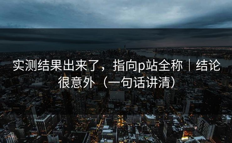 实测结果出来了，指向p站全称｜结论很意外（一句话讲清）