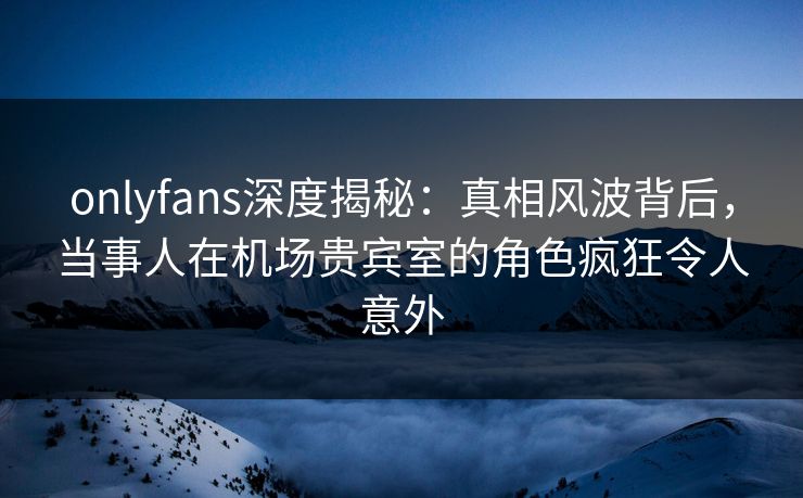 onlyfans深度揭秘：真相风波背后，当事人在机场贵宾室的角色疯狂令人意外